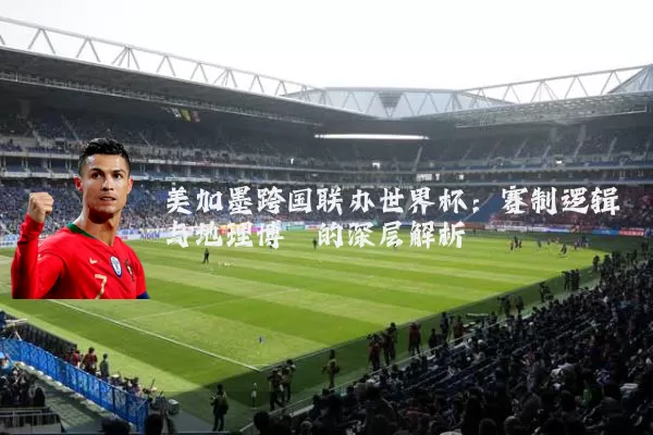 美加墨跨国联办世界杯：赛制逻辑与地理博弈的深层解析